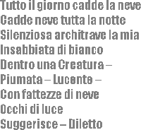 
			Tutto il giorno cadde la neve 
Cadde neve tutta la notte
Silenziosa architrave la mia
Insabbiata di bianco
Dentro una Creatura 
Piumata  Lucente 
Con fattezze di neve
Occhi di luce
Suggerisce  Diletto